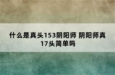 什么是真头153阴阳师 阴阳师真17头简单吗